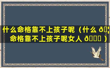 什么命格靠不上孩子呢（什么 🦉 命格靠不上孩子呢女人 🐟 ）